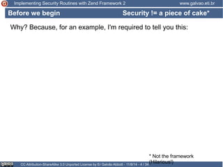 Implementing Security Routines with Zend Framework 2 www.galvao.eti.br 
Security != a piece of cake* 
Why? Because, for an example, I'm required to tell you this: 
CC Attribution-ShareAlike 3.0 Unported License by Er Galvão Abbott - 11/8/14 - 4 / 34 
* Not the framework 
(Hilarious!) 
Before we begin 
 