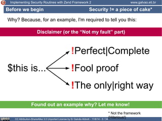 Implementing Security Routines with Zend Framework 2 www.galvao.eti.br 
Security != a piece of cake* 
Why? Because, for an example, I'm required to tell you this: 
Disclaimer (or the “Not my fault” part) 
!Perfect|Complete 
$this is... !Fool proof 
!The only|right way 
Found out an example why? Let me know! 
CC Attribution-ShareAlike 3.0 Unported License by Er Galvão Abbott - 11/8/14 - 5 / 34 
* Not the framework 
(Hilarious!) 
Before we begin 
 