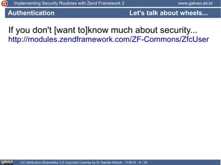 Implementing Security Routines with Zend Framework 2 www.galvao.eti.br 
Let's talk about wheels... 
Authentication 
If you don't [want to]know much about security... 
http://modules.zendframework.com/ZF-Commons/ZfcUser 
CC Attribution-ShareAlike 3.0 Unported License by Er Galvão Abbott - 11/8/14 - 9 / 34 
 