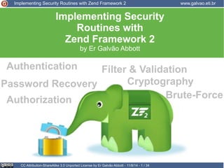 Implementing Security Routines with Zend Framework 2 www.galvao.eti.br 
Implementing Security 
Routines with 
Zend Framework 2 
by Er Galvão Abbott 
Authentication 
Filter & Validation 
Password Recovery Cryptography 
Authorization 
CC Attribution-ShareAlike 3.0 Unported License by Er Galvão Abbott - 11/8/14 - 1 / 34 
Brute-Force 
 