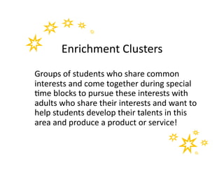 Enrichment	
  Clusters	
  
Groups	
  of	
  students	
  who	
  share	
  common	
  
interests	
  and	
  come	
  together	
  during	
  special	
  
&me	
  blocks	
  to	
  pursue	
  these	
  interests	
  with	
  
adults	
  who	
  share	
  their	
  interests	
  and	
  want	
  to	
  
help	
  students	
  develop	
  their	
  talents	
  in	
  this	
  
area	
  and	
  produce	
  a	
  product	
  or	
  service!	
  
 