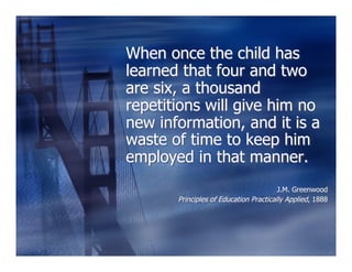 When once the child has
learned that four and two
are six, a thousand
repetitions will give him no
new information, and it is a
waste of time to keep him
employed in that manner.
                                        J.M. Greenwood
       Principles of Education Practically Applied, 1888
 