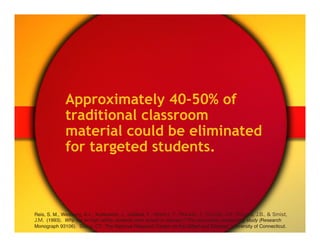 Approximately 40-50% of
              traditional classroom
              material could be eliminated
              for targeted students.



Reis, S. M., Westberg, K.L., Kulikowich, J., Caillard, F., Hébert, T., Plucker, J., Purcell, J.H., Rogers, J.B., & Smist,
J.M. (1993). Why not let high ability students start school in January? The curriculum compacting study (Research
Monograph 93106). Storrs, CT: The National Research Center on the Gifted and Talented, University of Connecticut."
 
