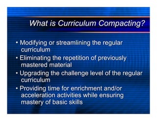 What is Curriculum Compacting?

• Modifying or streamlining the regular
  curriculum
• Eliminating the repetition of previously
  mastered material
• Upgrading the challenge level of the regular
  curriculum
• Providing time for enrichment and/or
  acceleration activities while ensuring
  mastery of basic skills
 
