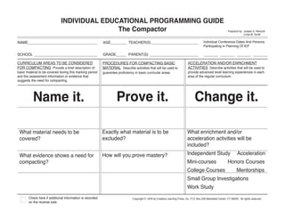 INDIVIDUAL EDUCATIONAL PROGRAMMING GUIDE
                                             The Compactor                                                                                                      Prepared by: Joseph S. Renzulli
                                                                                                                                                                             Linda M. Smith


NAME__________________________________                    AGE________ TEACHER(S) _______________________                                   Individual Conference Dates And Persons
                                                                                                                                           Participating in Planning Of IEP

SCHOOL _______________________________                    GRADE_____ PARENT(S) ________________________                                     _______ _______ _______ _______

CURRICULUM AREAS TO BE CONSIDERED                         PROCEDURES FOR COMPACTING BASIC                                     ACCELERATION AND/OR ENRICHMENT
FOR COMPACTING Provide a brief description of             MATERIAL Describe activities that will be used to                   ACTIVITIES Describe activities that will be used to
basic material to be covered during this marking period   guarantee proficiency in basic curricular areas.                    provide advanced level learning experiences in each
and the assessment information or evidence that                                                                               area of the regular curriculum.
suggests the need for compacting.




          Name it.                                                 Prove it.                                                        Change it.

 What material needs to be                                Exactly what material is to be                                      What enrichment and/or
 covered?                                                 excluded?                                                           acceleration activities will be
                                                                                                                              included?
 What evidence shows a need for                           How will you prove mastery?                                         Independent Study                         Acceleration
 compacting?                                                                                                                  Mini-courses                      Honors Courses
                                                                                                                              College Courses                           Mentorships
                                                                                                                              Small Group Investigations
                                                                                                                              Work Study
       Check here if additional information is recorded                        Copyright © 1978 by Creative Learning Press, Inc. P.O. Box 320 Mansfield Center, CT 06250. All rights reserved.
       on the reverse side.
 