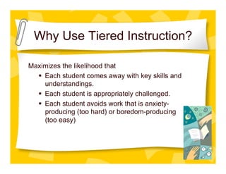 Why Use Tiered Instruction?

Maximizes the likelihood that
    Each student comes away with key skills and
     understandings.
    Each student is appropriately challenged.
    Each student avoids work that is anxiety-
     producing (too hard) or boredom-producing
     (too easy)
 