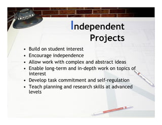 Independent
                             Projects
•  Build on student interest
•  Encourage independence
•  Allow work with complex and abstract ideas
•  Enable long-term and in-depth work on topics of
   interest
•  Develop task commitment and self-regulation
•  Teach planning and research skills at advanced
   levels
 