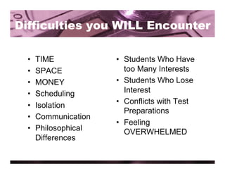 Difficulties you WILL Encounter

  •    TIME            •  Students Who Have
  •    SPACE              too Many Interests
  •    MONEY           •  Students Who Lose
  •    Scheduling         Interest
                       •  Conflicts with Test
  •    Isolation
                          Preparations
  •    Communication
                       •  Feeling
  •    Philosophical      OVERWHELMED
       Differences
 