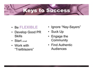 Keys to Success


•  Be FLEXIBLE       •  Ignore “Nay-Sayers”
•  Develop Good PR   •  Suck Up
   Skills            •  Engage the
•  Start small          Community
•  Work with         •  Find Authentic
   “Trailblazers”       Audiences
 