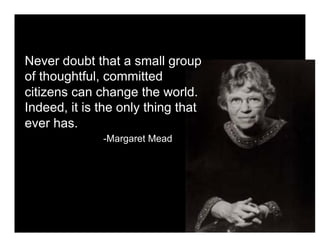 Never doubt that a small group
of thoughtful, committed
citizens can change the world.
Indeed, it is the only thing that
ever has.
              -Margaret Mead
 