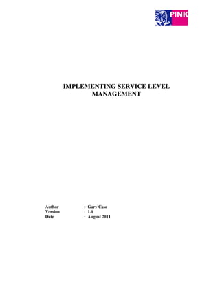IMPLEMENTING SERVICE LEVEL
                         MANAGEMENT




       Author                    : Gary Case
       Version                   : 1.0
       Date                      : August 2011




Implementing Service Level Management                                                      Page 1 of 8

     ©Pink Elephant. Contents are protected by copyright and cannot be reproduced in any manner.
 