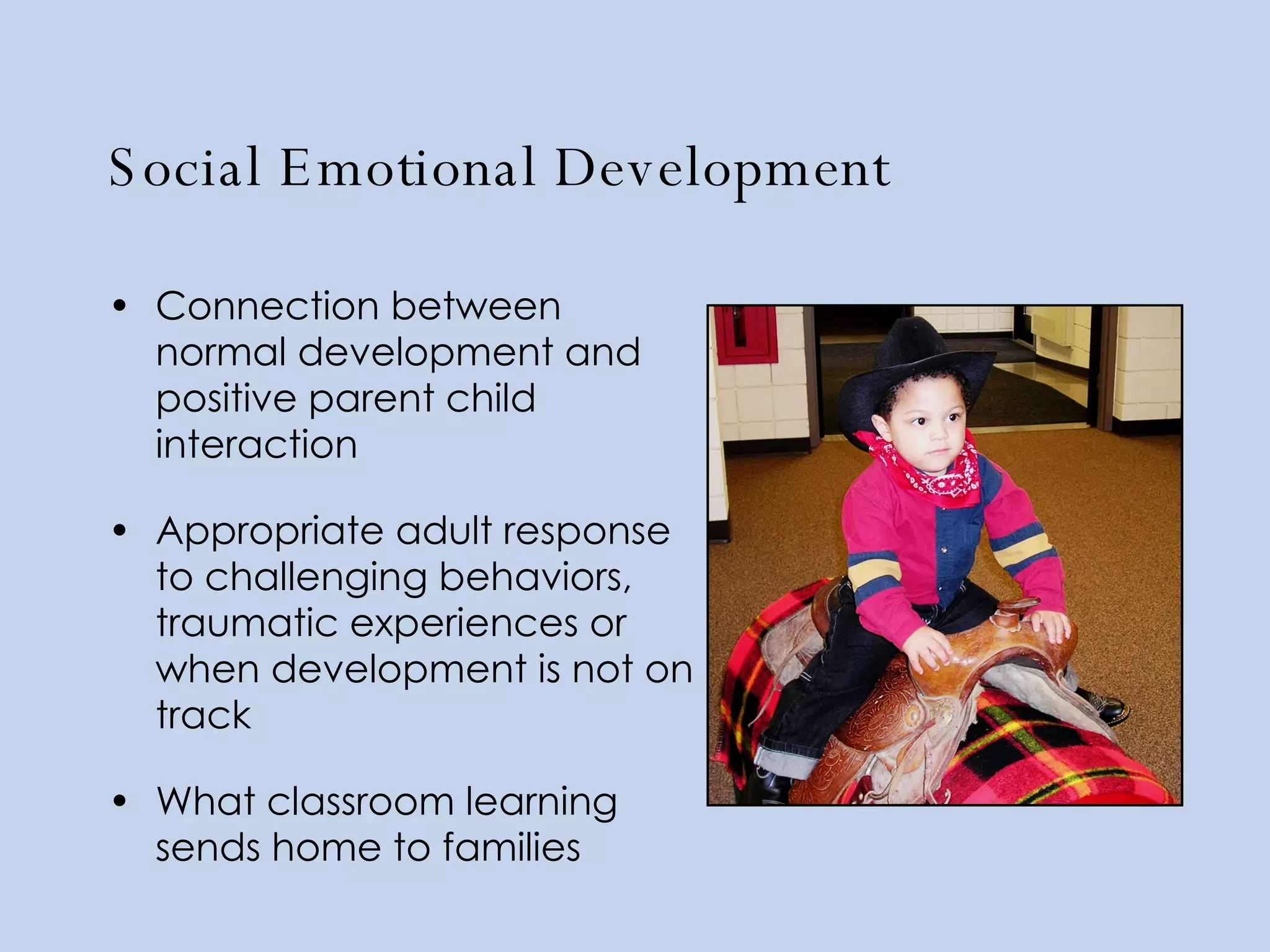 Social Emotional Development Connection between normal development and positive parent child interaction Appropriate adult response to challenging behaviors, traumatic experiences or when development is not on track What classroom learning sends home to families 