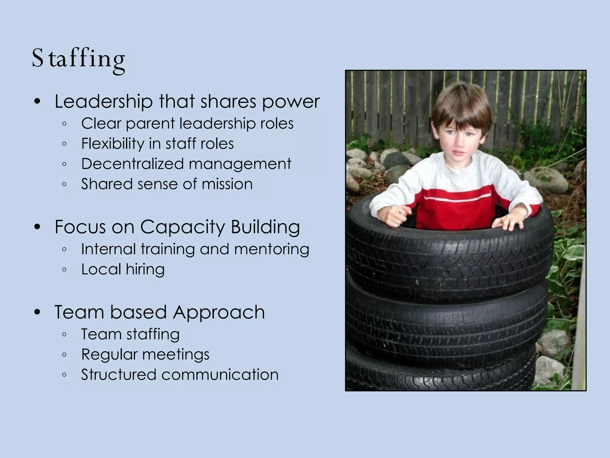 Staffing Leadership that shares power   Clear parent leadership roles Flexibility in staff roles Decentralized management Shared sense of mission Focus on Capacity Building Internal training and mentoring Local hiring Team based Approach   Team staffing Regular meetings Structured communication 