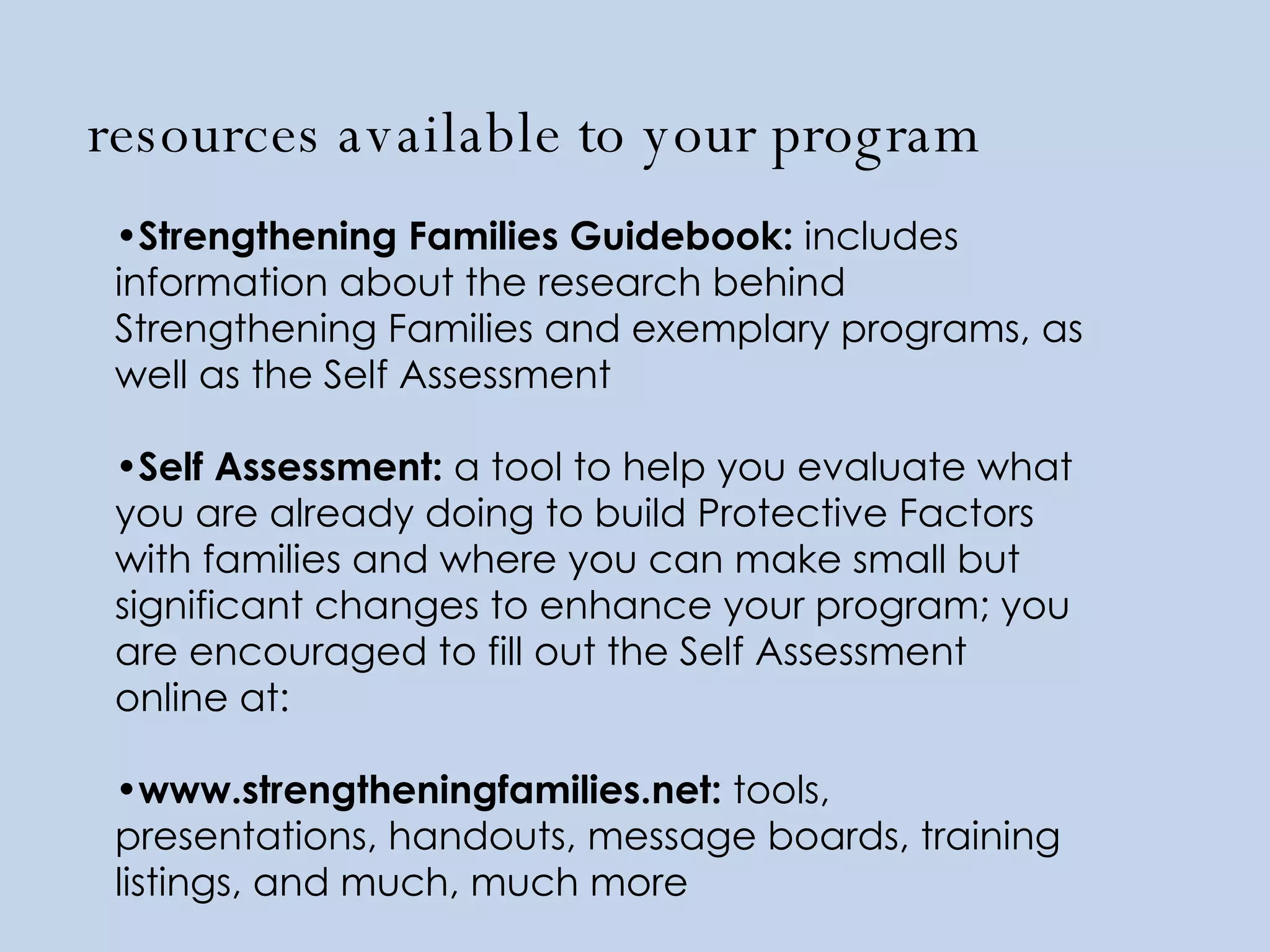 resources available to your program Strengthening Families Guidebook:  includes information about the research behind Strengthening Families and exemplary programs, as well as the Self Assessment Self Assessment:  a tool to help you evaluate what you are already doing to build Protective Factors with families and where you can make small but significant changes to enhance your program; you are encouraged to fill out the Self Assessment online at: www.strengtheningfamilies.net:  tools, presentations, handouts, message boards, training listings, and much, much more 