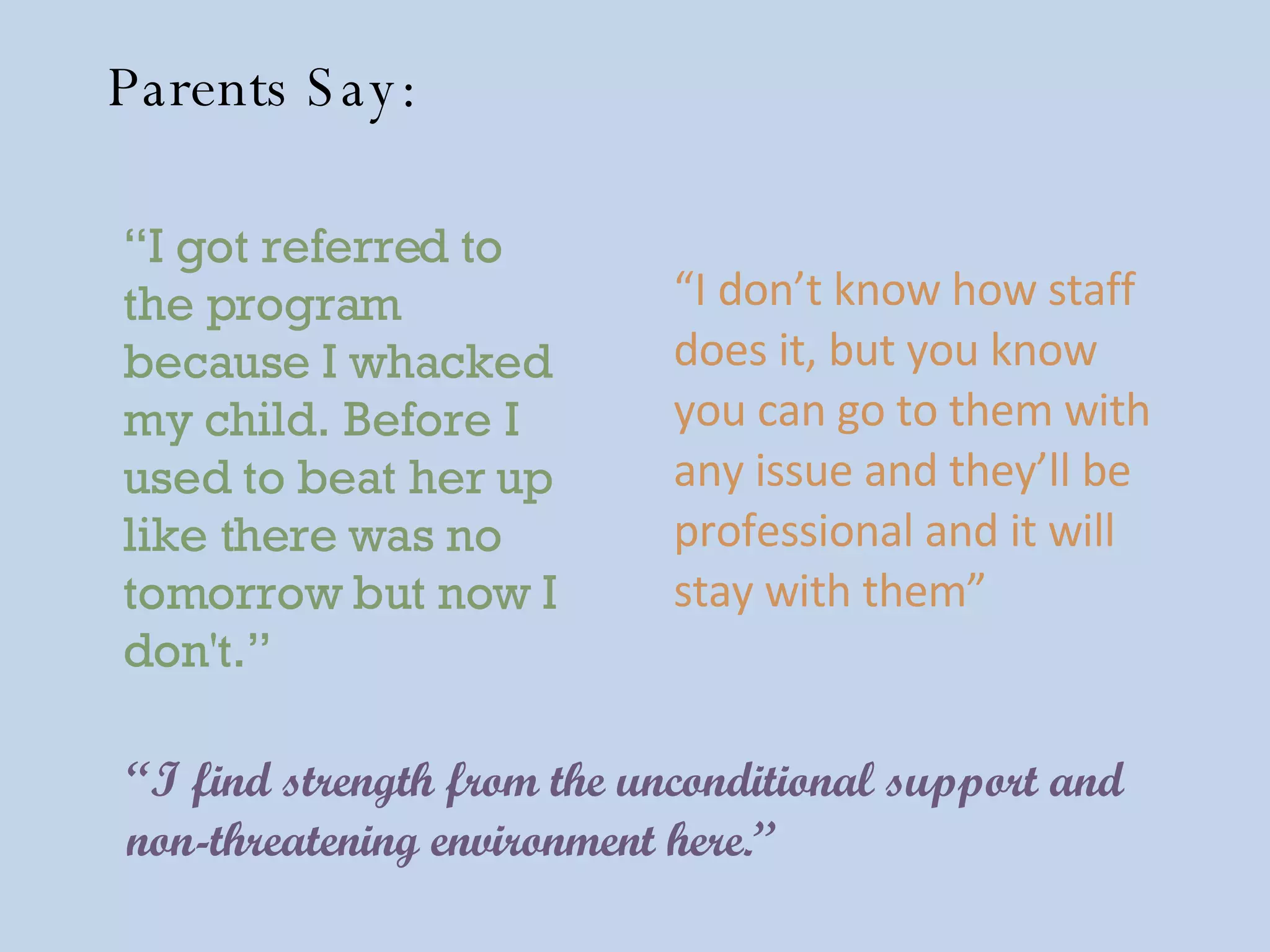 “ I find strength from the unconditional support and non-threatening environment here.”   “ I don’t know how staff does it, but you know you can go to them with any issue and they’ll be professional and it will stay with them”   “ I got referred to the program because I whacked my child. Before I used to beat her up like there was no tomorrow but now I don't.” Parents Say: 