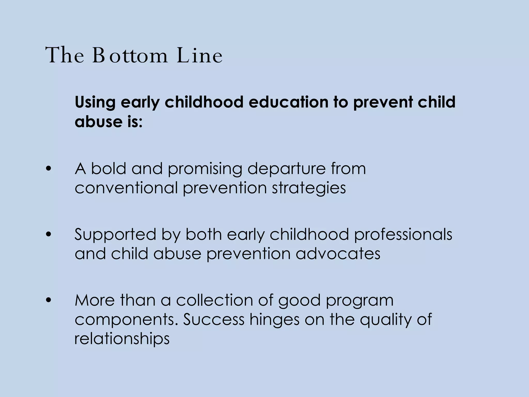 The Bottom Line   Using early childhood education to prevent child abuse is: A bold and promising departure from conventional prevention strategies Supported by both early childhood professionals and child abuse prevention advocates  More than a collection of good program components. Success hinges on the quality of relationships 