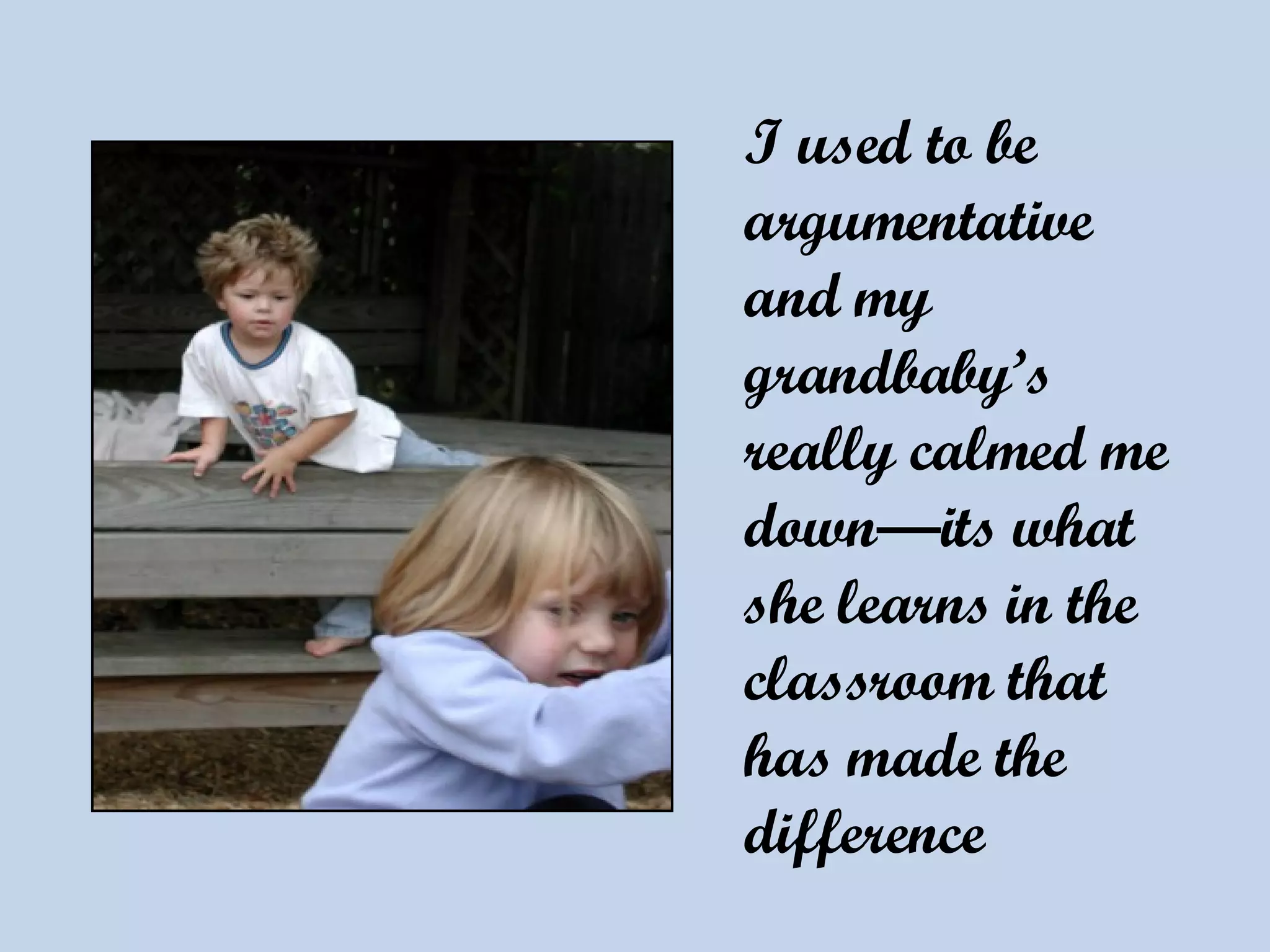 I used to be argumentative and my grandbaby’s really calmed me down—its what she learns in the classroom that has made the difference   