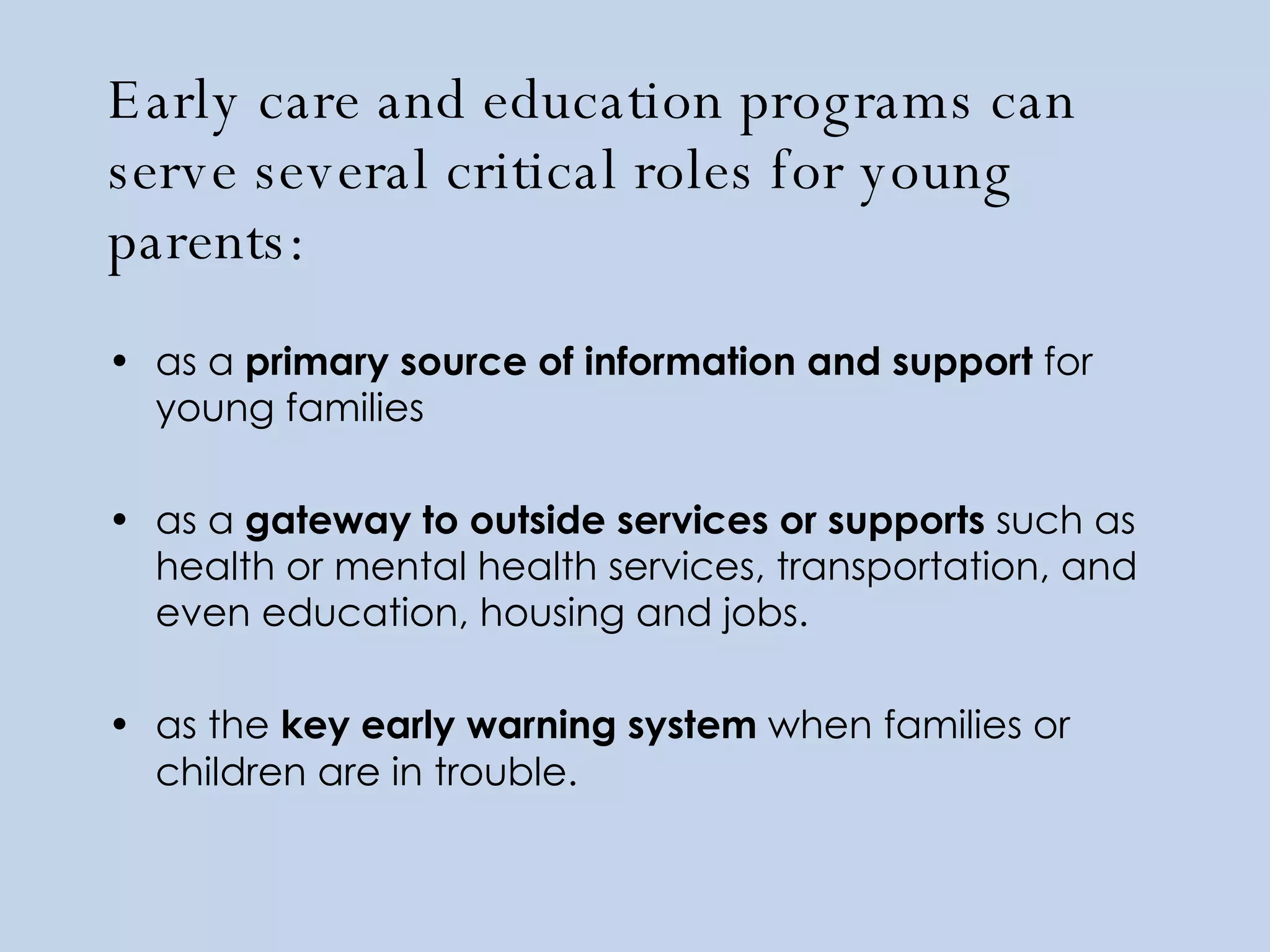 Early care and education programs can serve several critical roles for young parents:  as a  primary source of information and support  for young families as a  gateway to outside services or supports  such as health or mental health services, transportation, and even education, housing and jobs.   as the  key early warning system  when families or children are in trouble.   