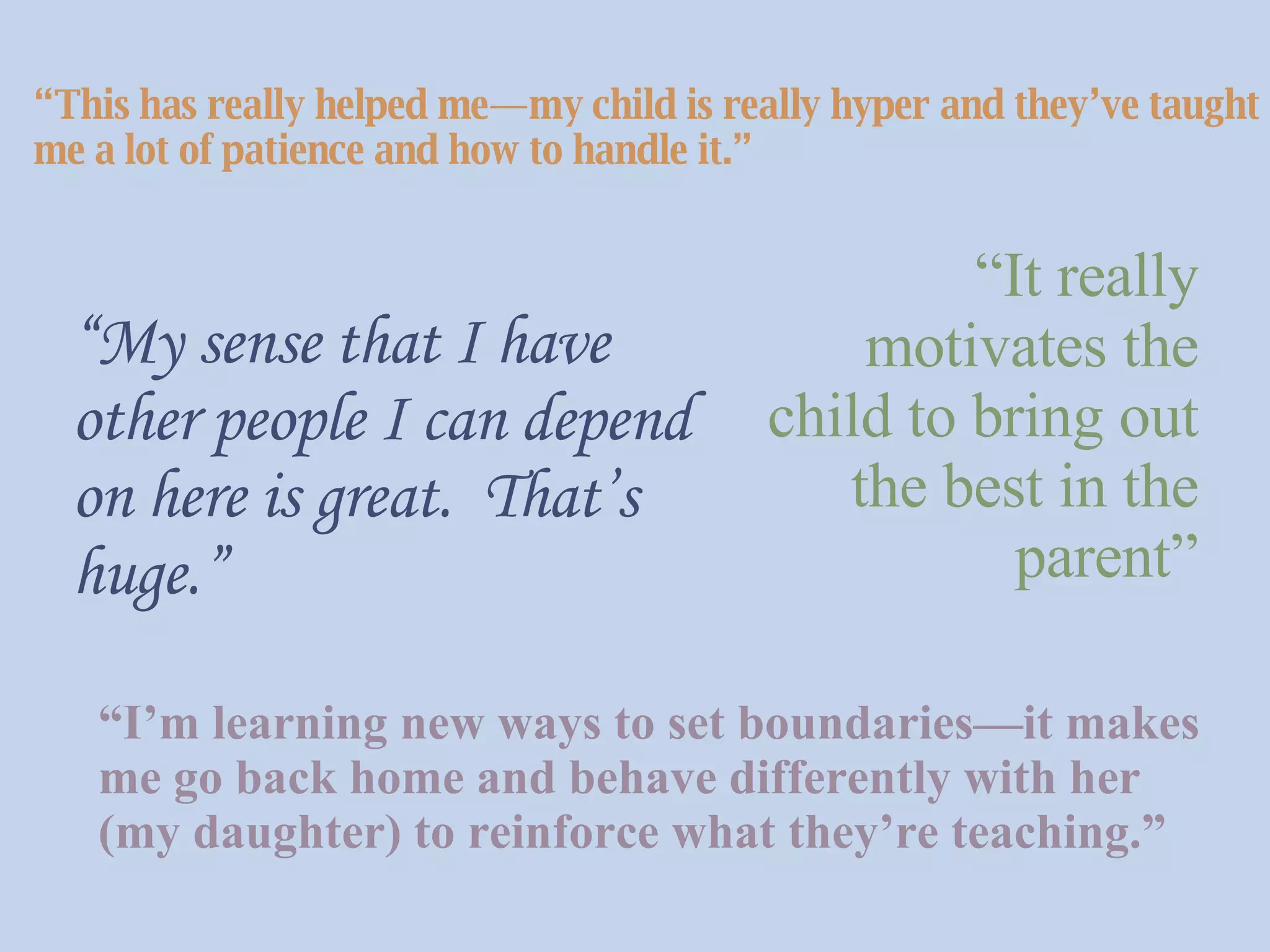 “ This has really helped me—my child is really hyper and they’ve taught me a lot of patience and how to handle it.”   “ It really motivates the child to bring out the best in the parent” “ My sense that I have other people I can depend on here is great.  That’s huge.”   “ I’m learning new ways to set boundaries—it makes me go back home and behave differently with her (my daughter) to reinforce what they’re teaching.”  