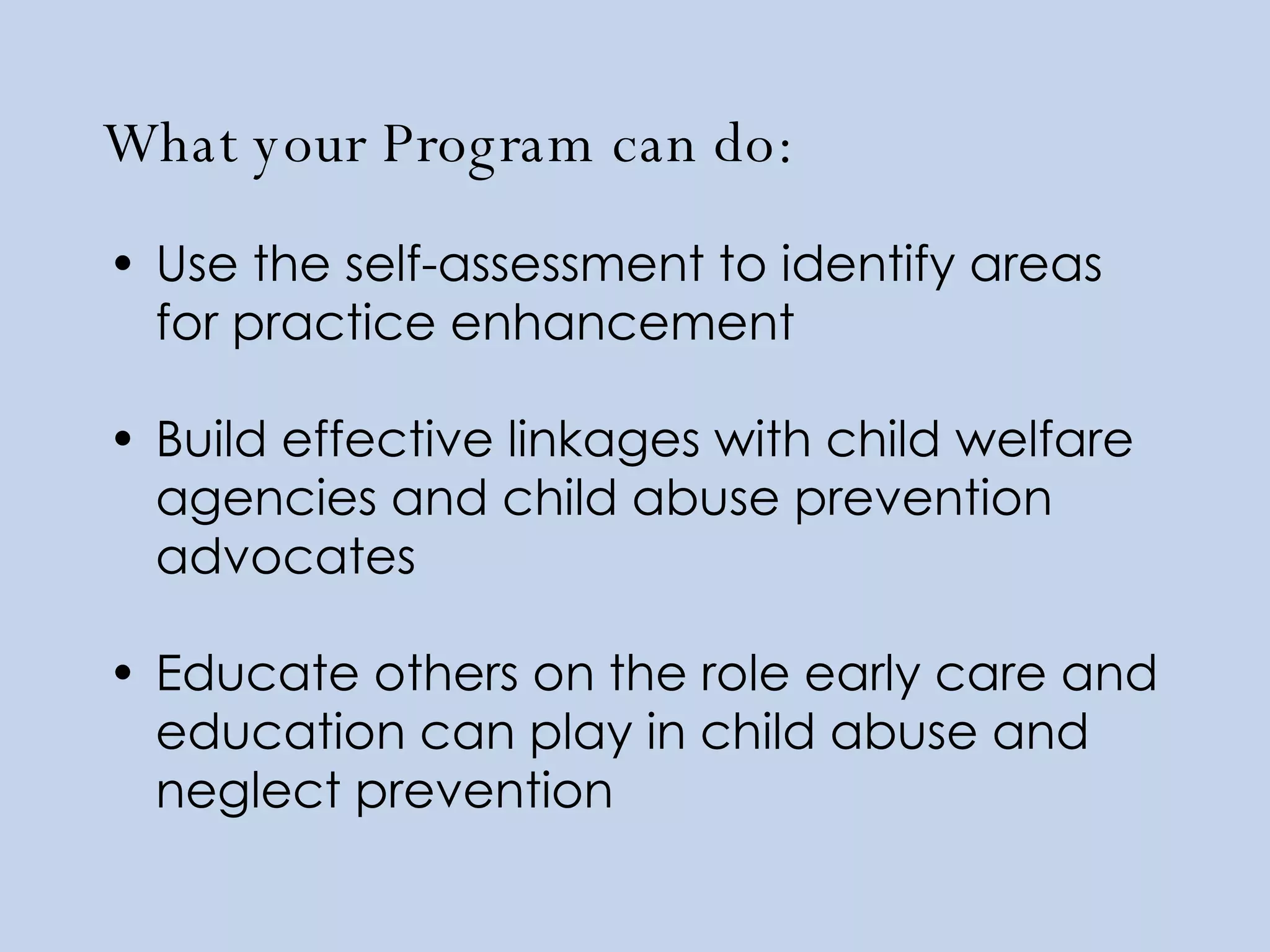What your Program can do: Use the self-assessment to identify areas for practice enhancement Build effective linkages with child welfare agencies and child abuse prevention advocates Educate others on the role early care and education can play in child abuse and neglect prevention 