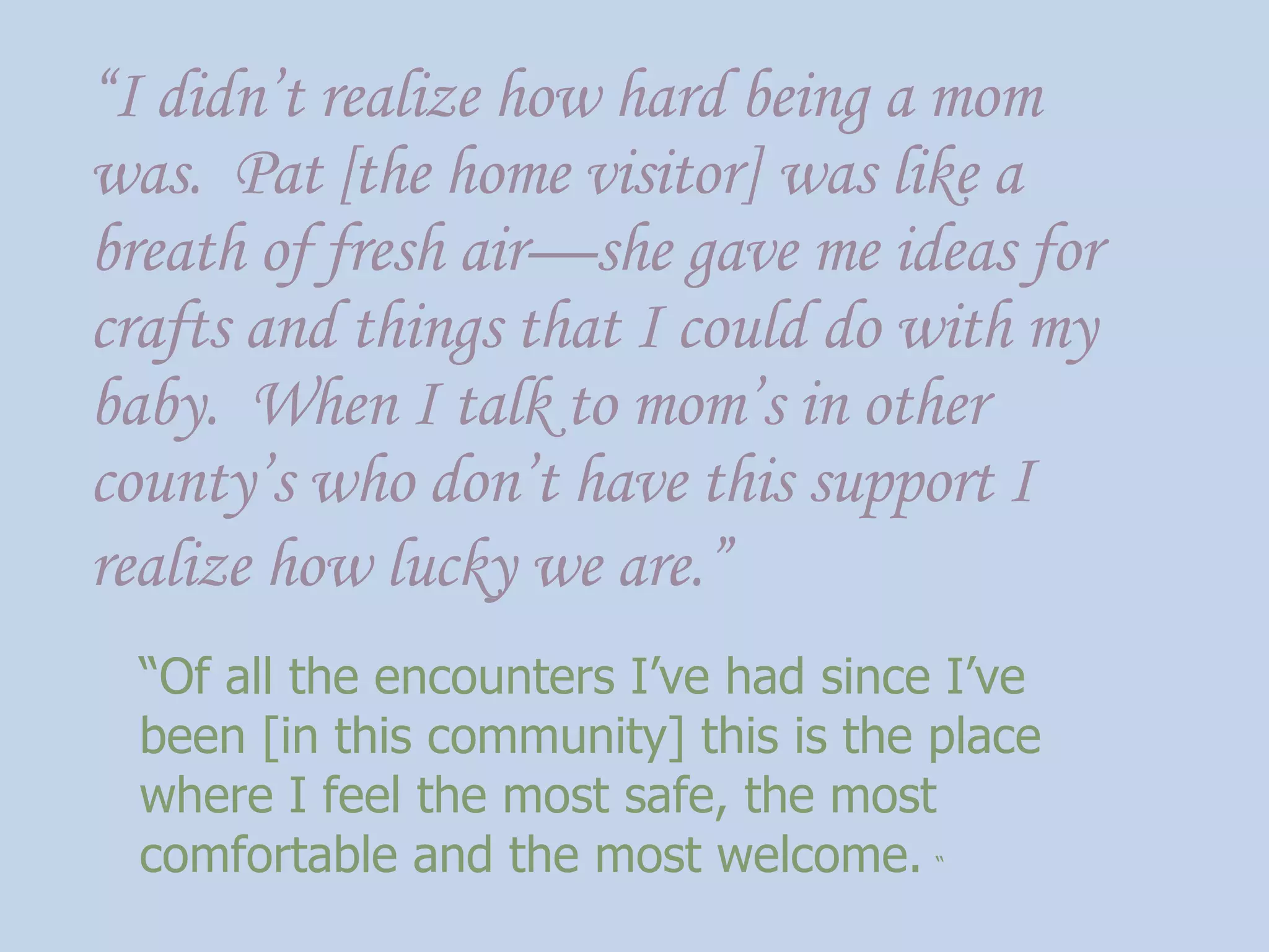 “ I didn’t realize how hard being a mom was.  Pat [the home visitor] was like a breath of fresh air—she gave me ideas for crafts and things that I could do with my baby.  When I talk to mom’s in other county’s who don’t have this support I realize how lucky we are.”   “ Of all the encounters I’ve had since I’ve been [in this community] this is the place where I feel the most safe, the most comfortable and the most welcome.   “ 