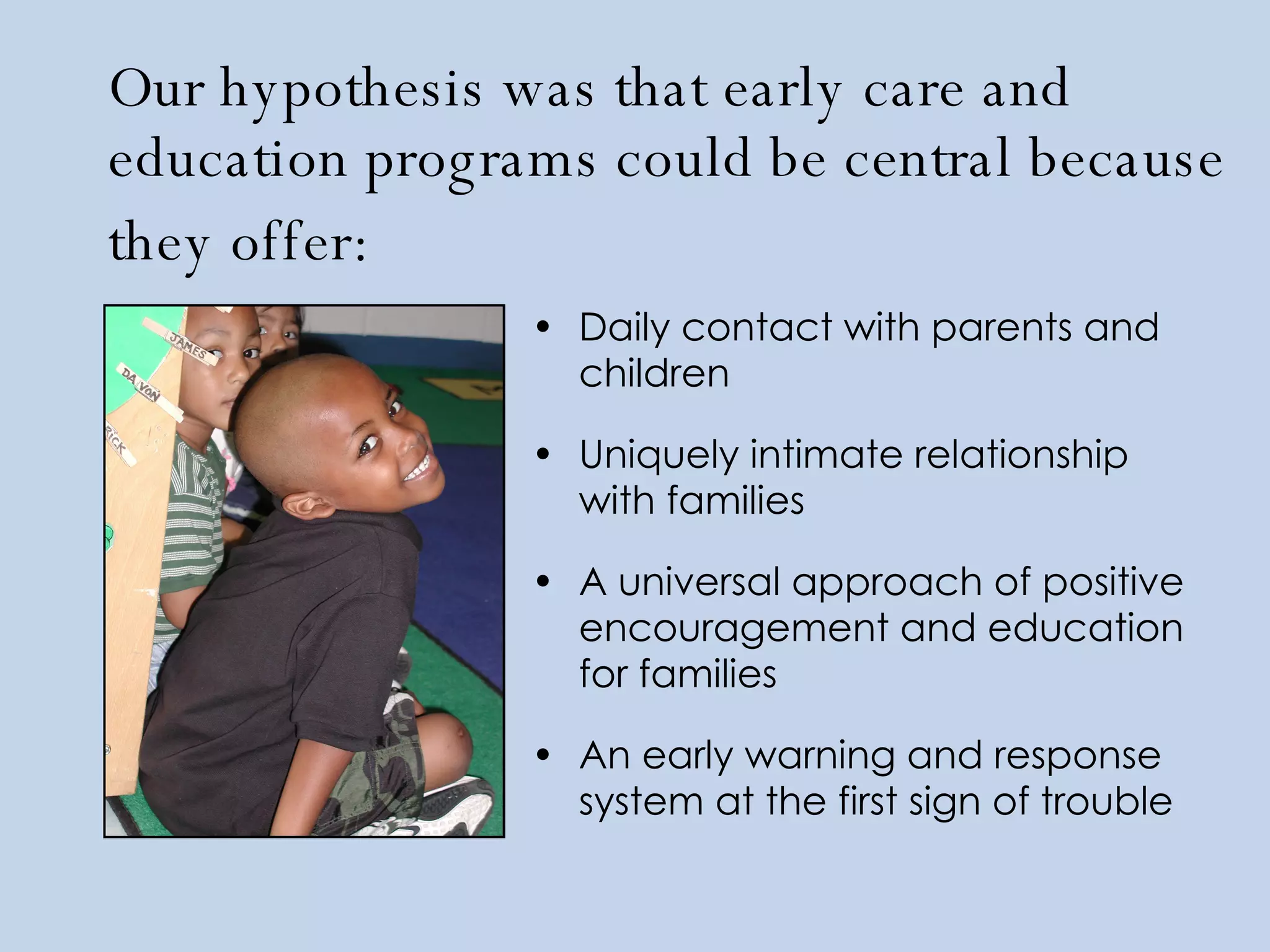 Our hypothesis was that early care and education programs could be central because they offer:   Daily contact with parents and children Uniquely intimate relationship with families A universal approach of positive encouragement and education for families An early warning and response system at the first sign of trouble   