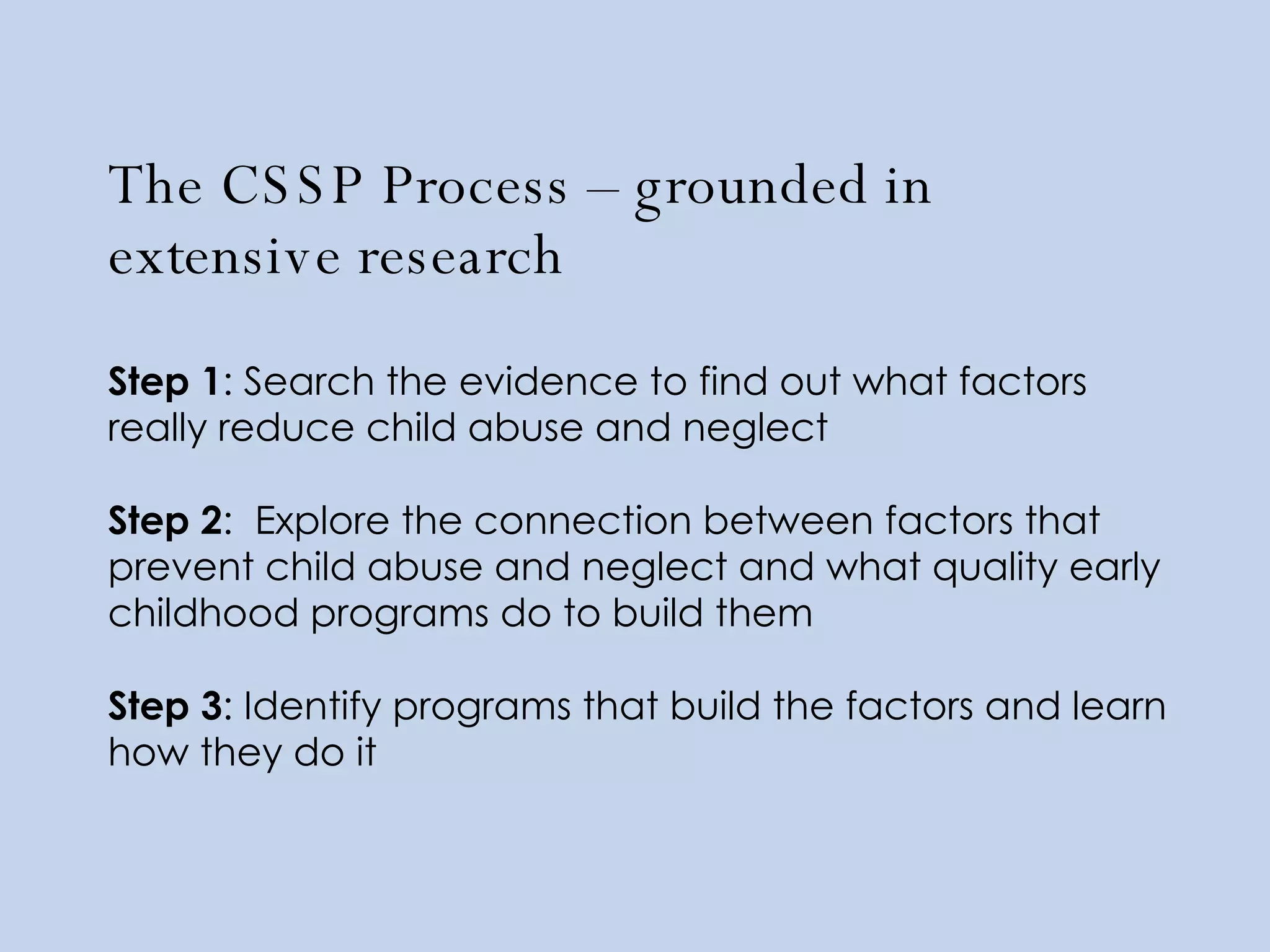 The CSSP Process – grounded in extensive research  Step 1 : Search the evidence to find out what factors really reduce child abuse and neglect Step 2 :  Explore the connection between factors that prevent child abuse and neglect and what quality early childhood programs do to build them Step 3 : Identify programs that build the factors and learn how they do it 