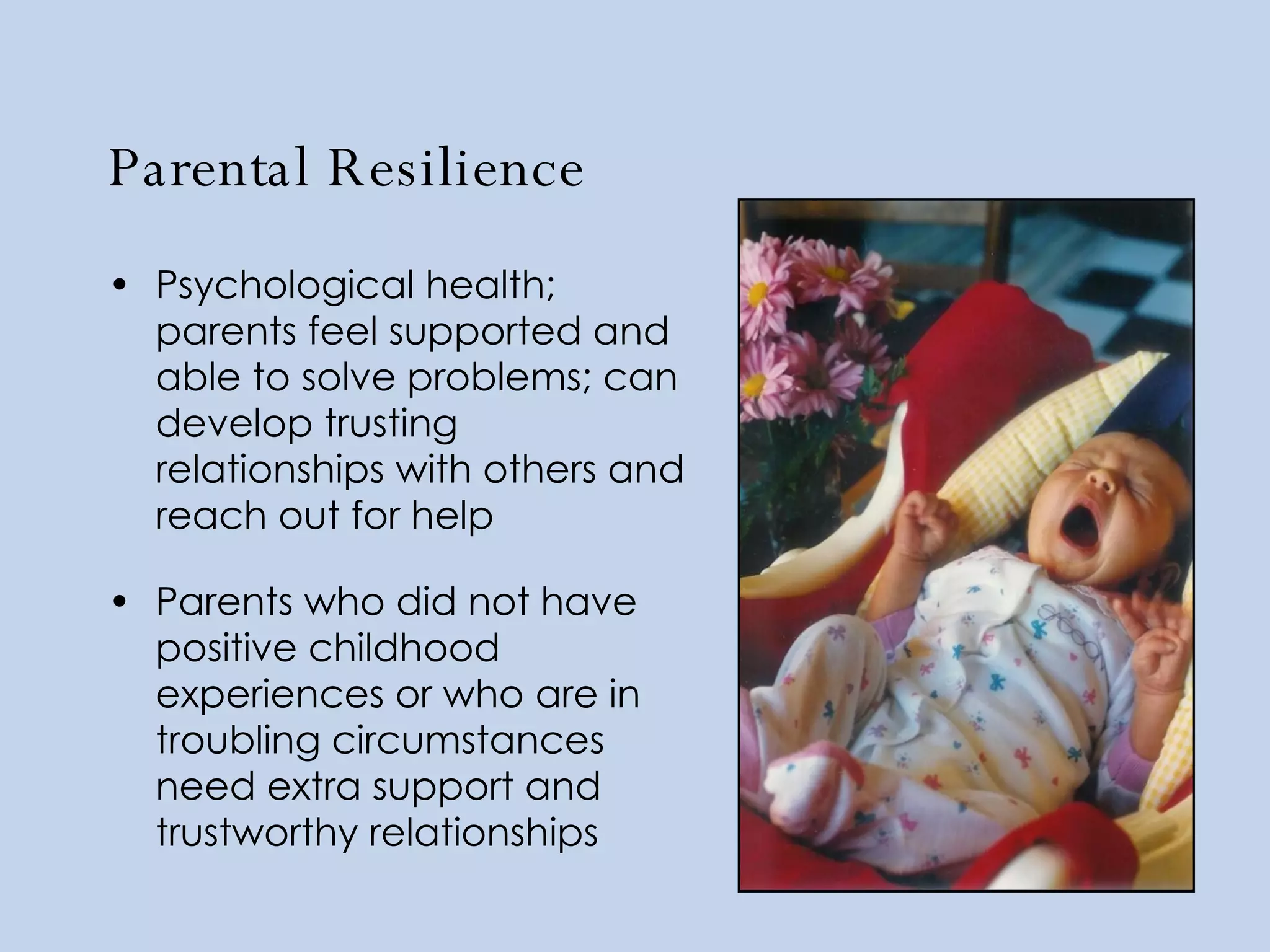 Parental Resilience Psychological health; parents feel supported and able to solve problems; can develop trusting relationships with others and reach out for help Parents who did not have positive childhood experiences or who are in troubling circumstances need extra support and trustworthy relationships 
