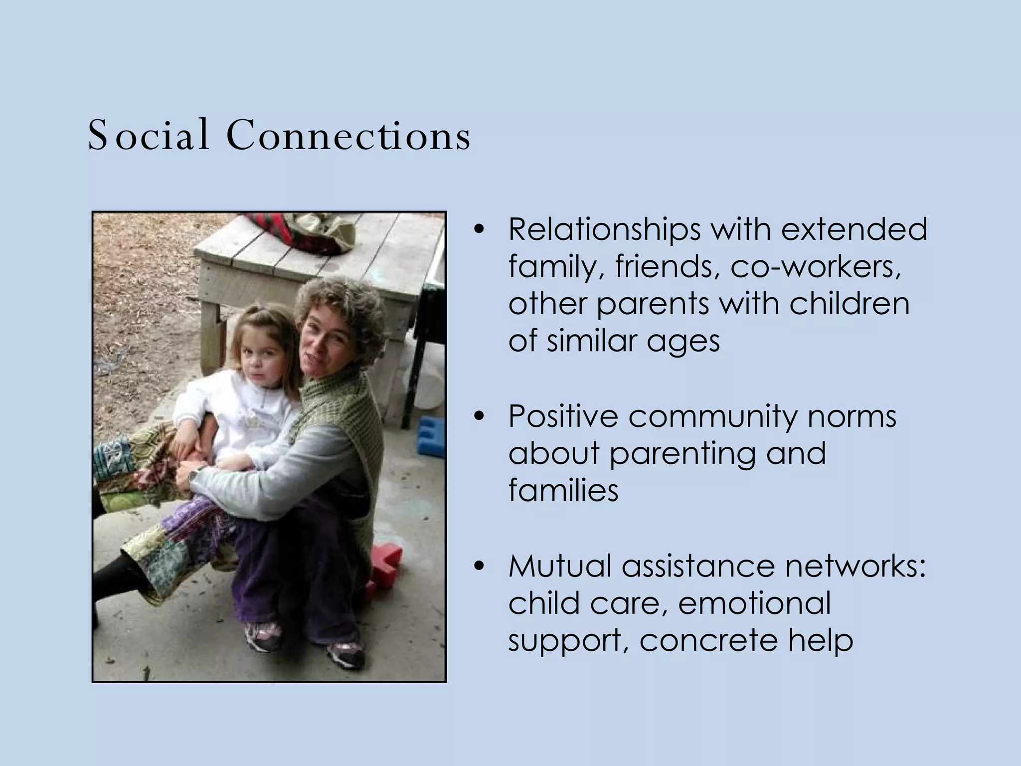 Social Connections Relationships with extended family, friends, co-workers, other parents with children of similar ages Positive community norms about parenting and families Mutual assistance networks: child care, emotional support, concrete help 