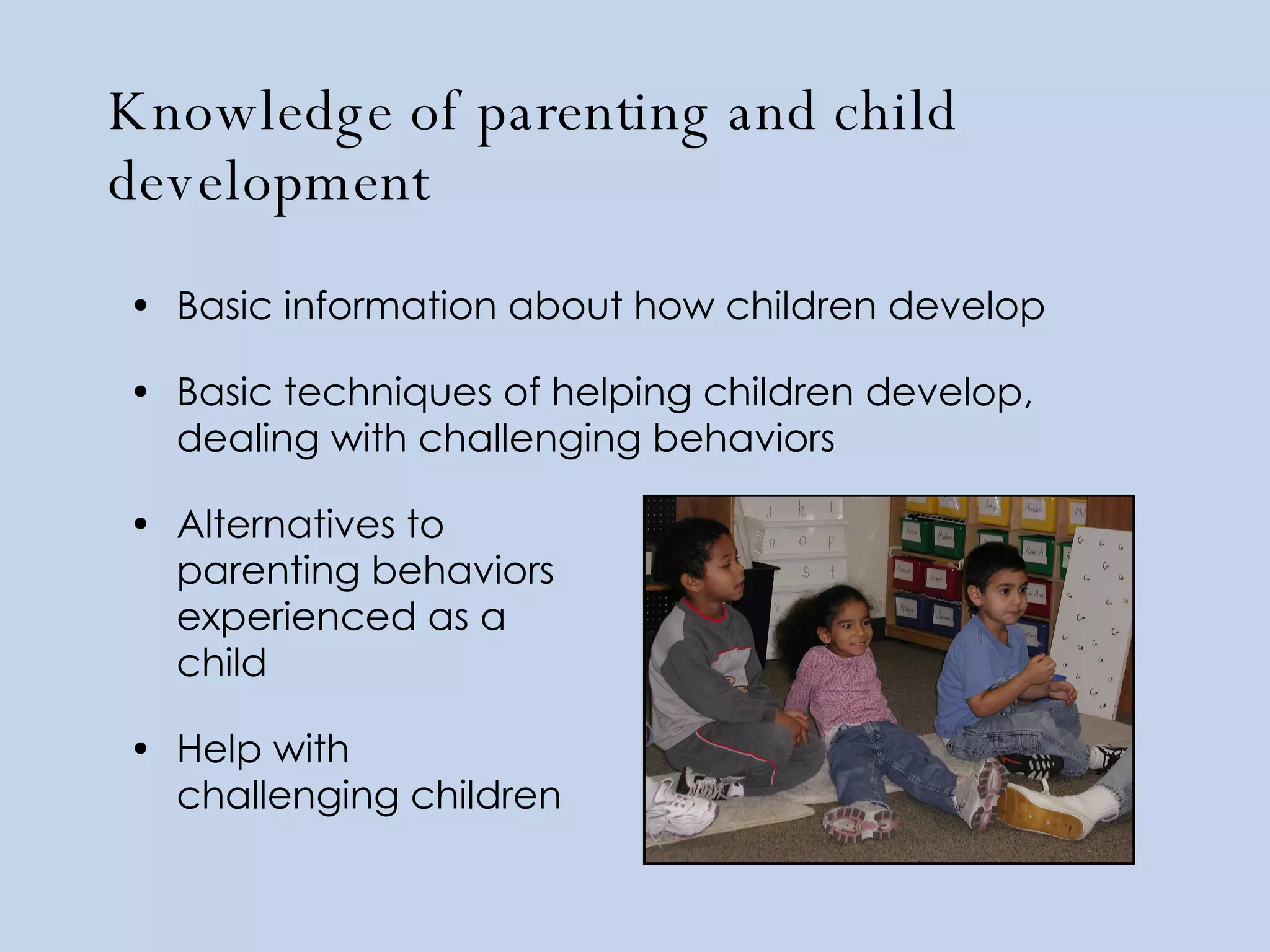 Knowledge of parenting and child development Basic information about how children develop Basic techniques of helping children develop, dealing with challenging behaviors Alternatives to  parenting behaviors  experienced as a  child Help with  challenging children 