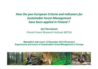 How the pan-European Criteria and Indicators for
Sustainable Forest Management
have been applied in Finland ?
Jari Parviainen
Finnish Forest Research Institute METLA

Metsa2013 side event 12 December 2013 Rovaniemi
Experiences and future of Sustainable Forest Management in Europe

Jari Parviainen 15.1.2014
Jari Parviainen Metla 15.1.2014

 