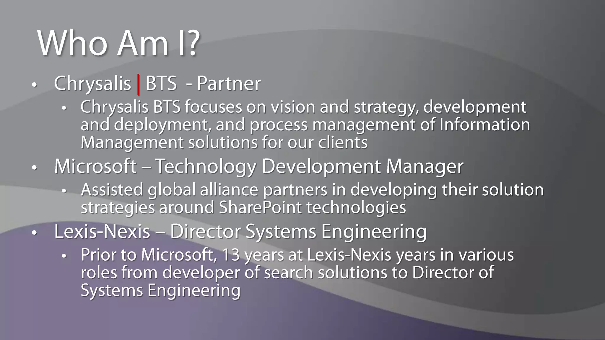 Who Am I?Chrysalis | BTS  - PartnerChrysalis BTS focuses on vision and strategy, development and deployment, and process management of Information Management solutions for our clientsMicrosoft – Technology Development ManagerAssisted global alliance partners in developing their solution strategies around SharePoint technologiesLexis-Nexis – Director Systems EngineeringPrior to Microsoft, 13 years at Lexis-Nexis years in various roles from developer of search solutions to Director of Systems Engineering