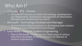 Who Am I?Chrysalis | BTS  - PartnerChrysalis BTS focuses on vision and strategy, development and deployment, and process management of Information Management solutions for our clientsMicrosoft – Technology Development ManagerAssisted global alliance partners in developing their solution strategies around SharePoint technologiesLexis-Nexis – Director Systems EngineeringPrior to Microsoft, 13 years at Lexis-Nexis years in various roles from developer of search solutions to Director of Systems Engineering