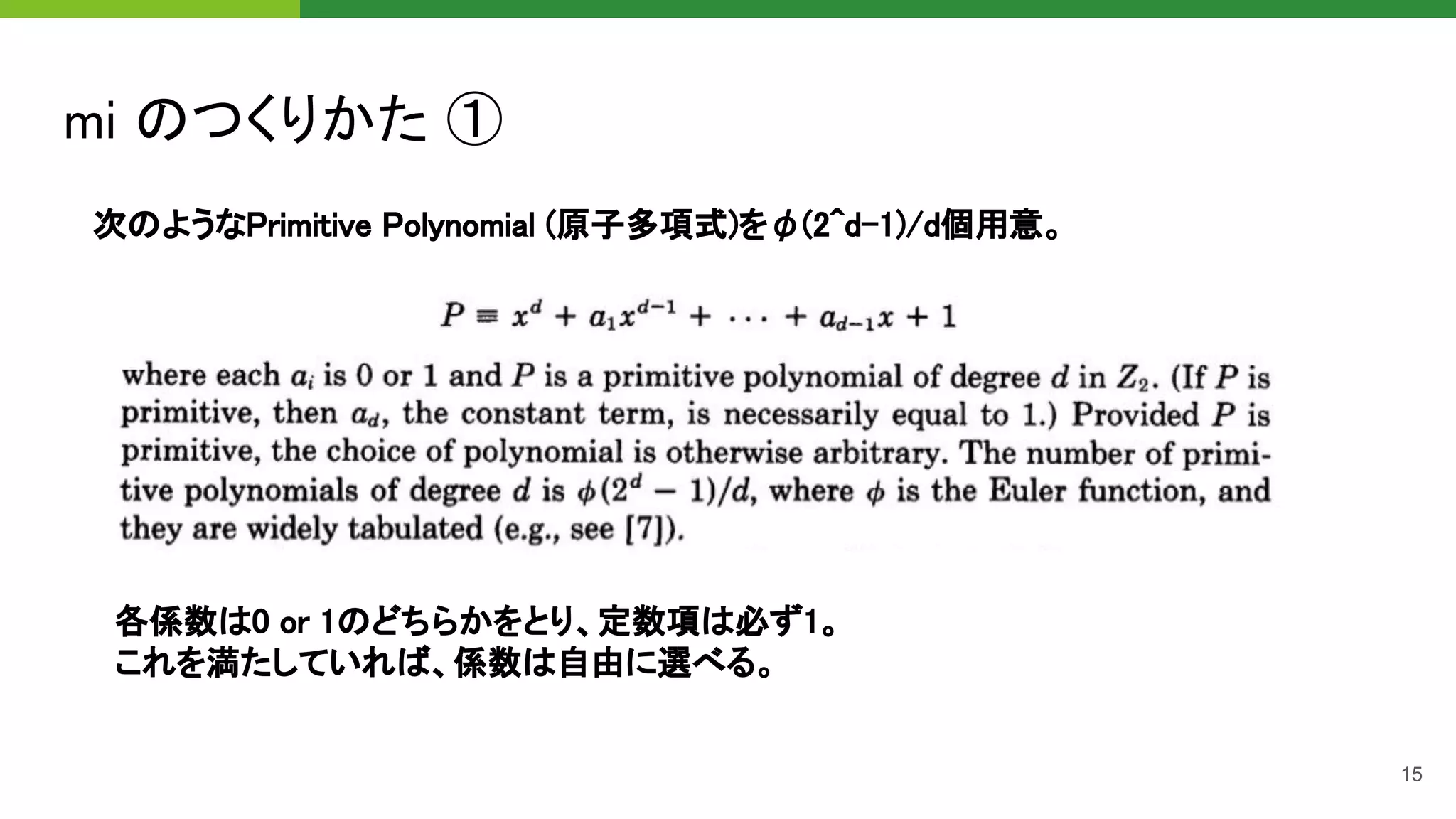 mi のつくりかた ① 
15
次のようなPrimitive Polynomial (原子多項式)をφ(2^d-1)/d個用意。 
各係数は0 or 1のどちらかをとり、定数項は必ず1。 
これを満たしていれば、係数は自由に選べる。 
 