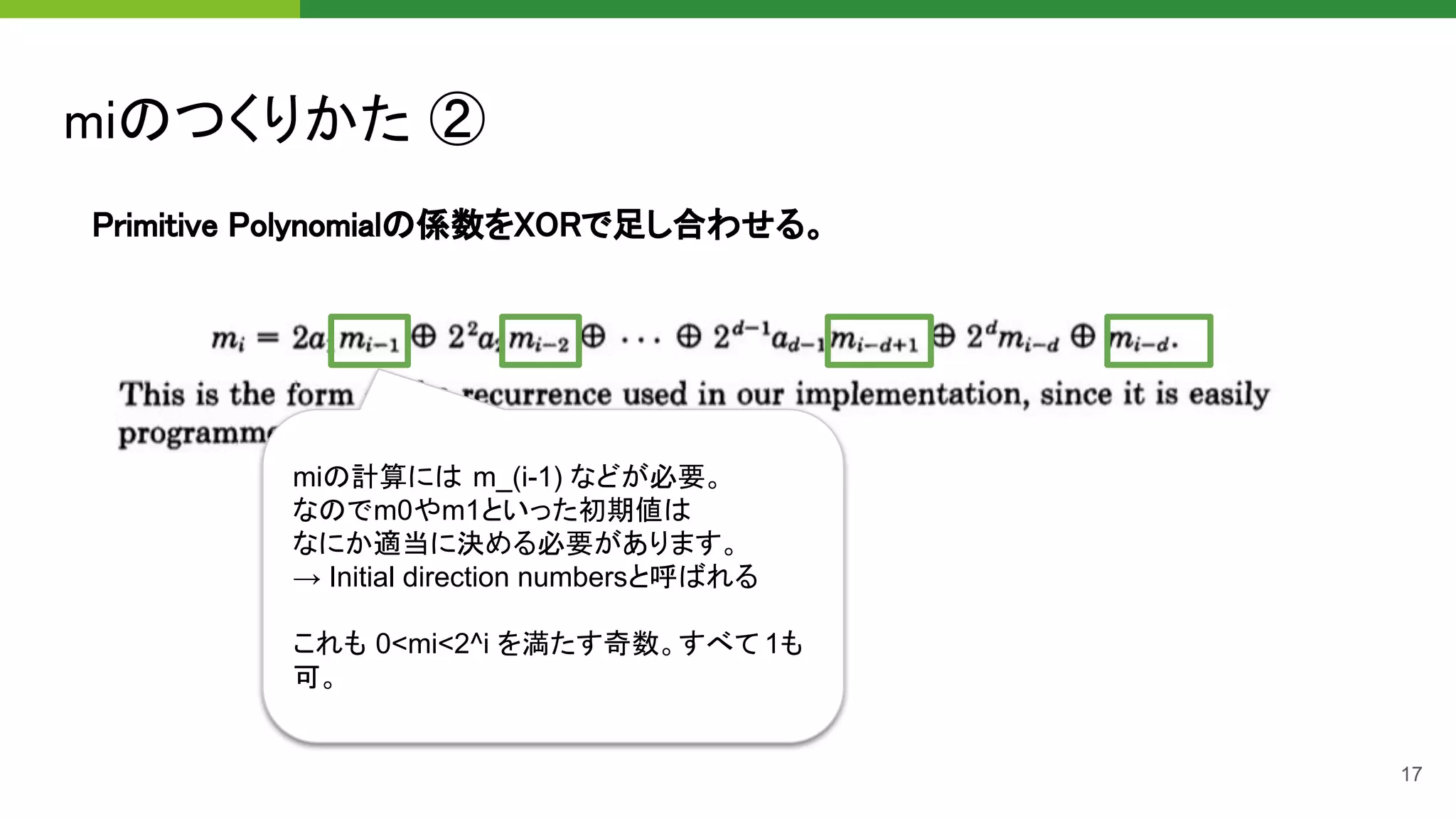 miのつくりかた ② 
17
Primitive Polynomialの係数をXORで足し合わせる。 
miの計算には m_(i-1) などが必要。
なのでm0やm1といった初期値は
なにか適当に決める必要があります。
→ Initial direction numbersと呼ばれる
これも 0<mi<2^i を満たす奇数。すべて 1も
可。
 