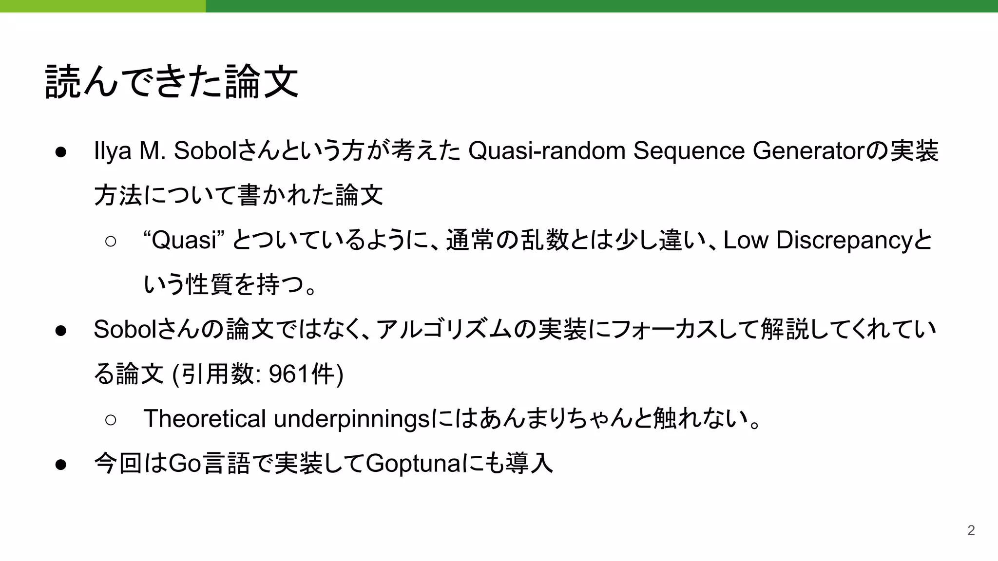 読んできた論文 
● Ilya M. Sobolさんという方が考えた Quasi-random Sequence Generatorの実装
方法について書かれた論文
○ “Quasi” とついているように、通常の乱数とは少し違い、Low Discrepancyと
いう性質を持つ。
● Sobolさんの論文ではなく、アルゴリズムの実装にフォーカスして解説してくれてい
る論文 (引用数: 961件)
○ Theoretical underpinningsにはあんまりちゃんと触れない。
● 今回はGo言語で実装してGoptunaにも導入
2
 
