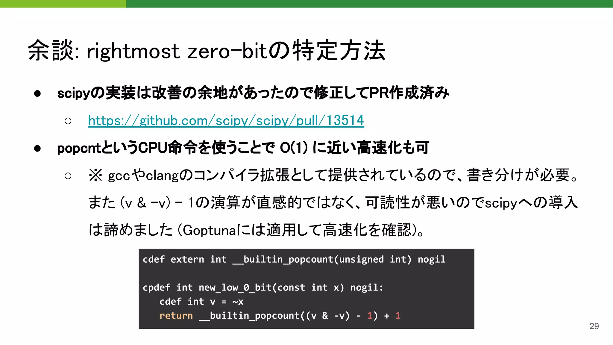 余談: rightmost zero-bitの特定方法 
● scipyの実装は改善の余地があったので修正してPR作成済み 
○ https://github.com/scipy/scipy/pull/13514 
● popcntというCPU命令を使うことで O(1) に近い高速化も可 
○ ※ gccやclangのコンパイラ拡張として提供されているので、書き分けが必要。
また (v & -v) - 1の演算が直感的ではなく、可読性が悪いのでscipyへの導入
は諦めました (Goptunaには適用して高速化を確認)。 
29
 