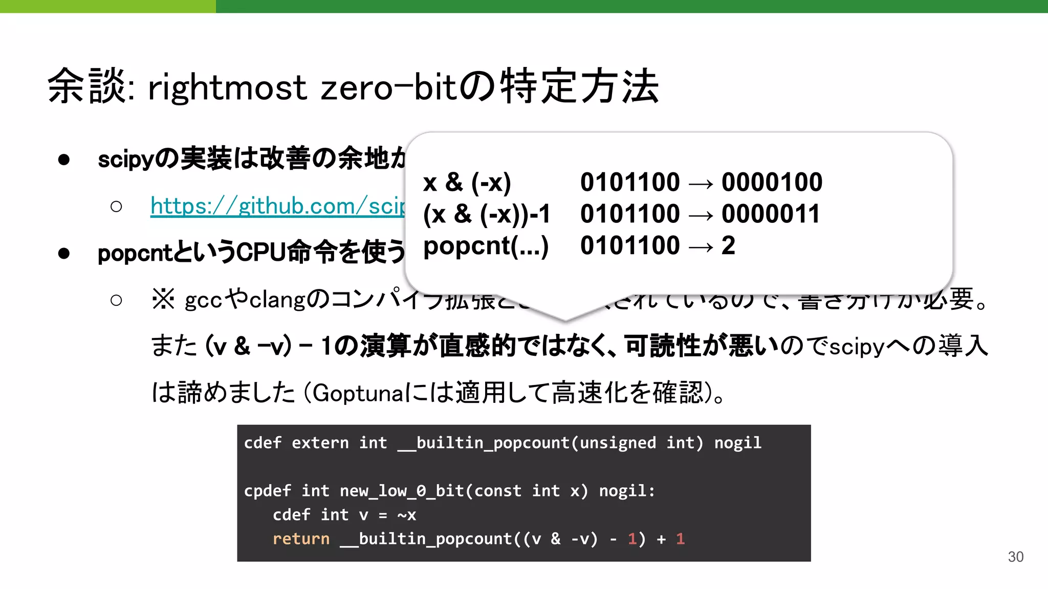 余談: rightmost zero-bitの特定方法 
● scipyの実装は改善の余地があったので修正してPR作成済み 
○ https://github.com/scipy/scipy/pull/13514 
● popcntというCPU命令を使うことで O(1) に近い高速化も可 
○ ※ gccやclangのコンパイラ拡張として提供されているので、書き分けが必要。
また (v & -v) - 1の演算が直感的ではなく、可読性が悪いのでscipyへの導入
は諦めました (Goptunaには適用して高速化を確認)。 
30
x & (-x) 0101100 → 0000100
(x & (-x))-1 0101100 → 0000011
popcnt(...) 0101100 → 2
 