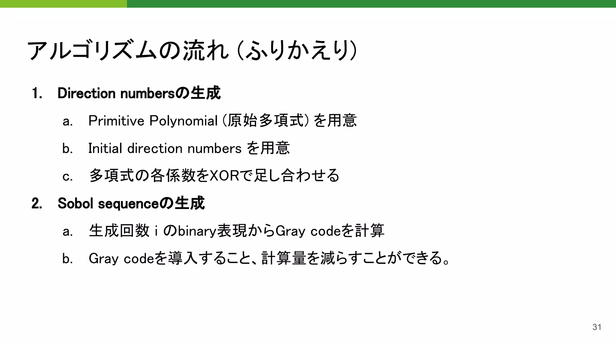 アルゴリズムの流れ (ふりかえり) 
1. Direction numbersの生成 
a. Primitive Polynomial (原始多項式) を用意 
b. Initial direction numbers を用意 
c. 多項式の各係数をXORで足し合わせる 
2. Sobol sequenceの生成 
a. 生成回数 i のbinary表現からGray codeを計算 
b. Gray codeを導入すること、計算量を減らすことができる。 
31
 