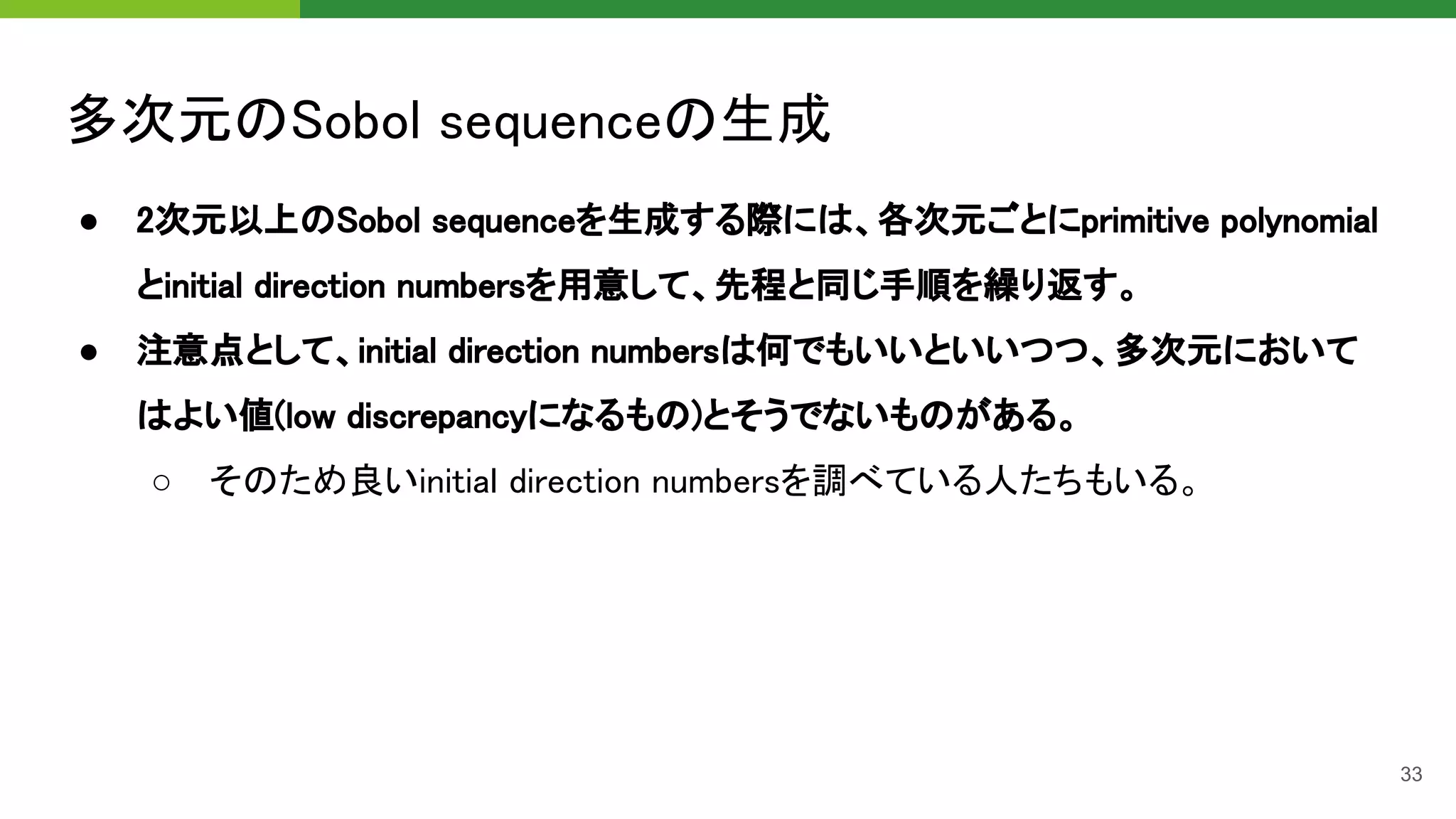 多次元のSobol sequenceの生成 
● 2次元以上のSobol sequenceを生成する際には、各次元ごとにprimitive polynomial
とinitial direction numbersを用意して、先程と同じ手順を繰り返す。 
● 注意点として、initial direction numbersは何でもいいといいつつ、多次元において
はよい値(low discrepancyになるもの)とそうでないものがある。 
○ そのため良いinitial direction numbersを調べている人たちもいる。 
33
 