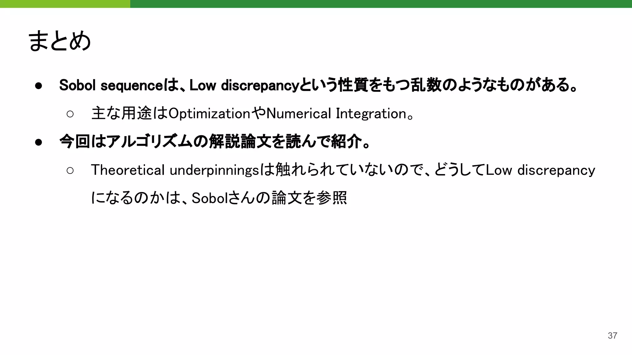 まとめ 
● Sobol sequenceは、Low discrepancyという性質をもつ乱数のようなものがある。 
○ 主な用途はOptimizationやNumerical Integration。 
● 今回はアルゴリズムの解説論文を読んで紹介。 
○ Theoretical underpinningsは触れられていないので、どうしてLow discrepancy
になるのかは、Sobolさんの論文を参照 
37
 
