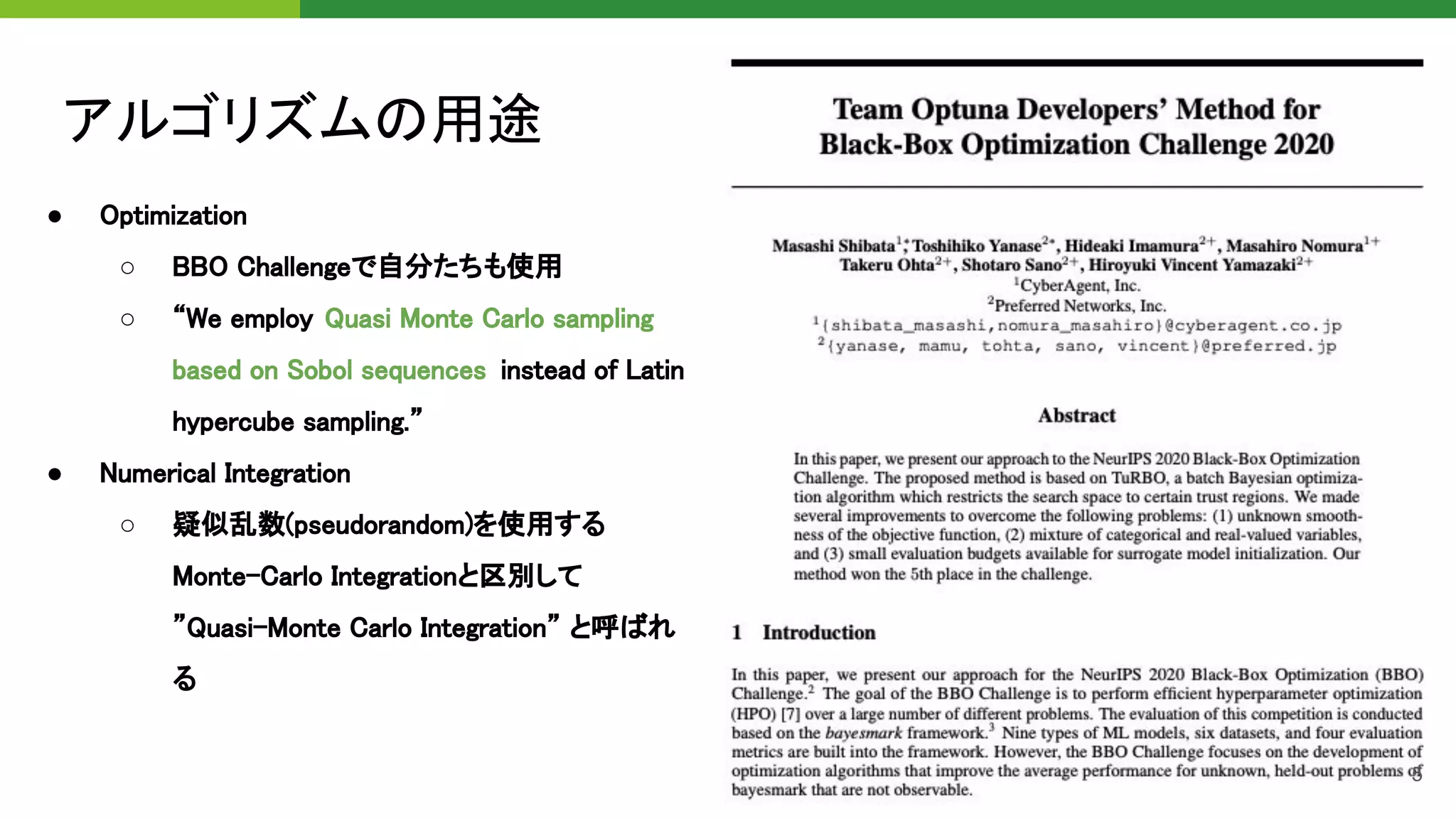 アルゴリズムの用途 
● Optimization 
○ BBO Challengeで自分たちも使用  
○ “We employ Quasi Monte Carlo sampling
based on Sobol sequences instead of Latin
hypercube sampling.”  
● Numerical Integration  
○ 疑似乱数(pseudorandom)を使用する
Monte-Carlo Integrationと区別して
”Quasi-Monte Carlo Integration” と呼ばれ
る 
5
 