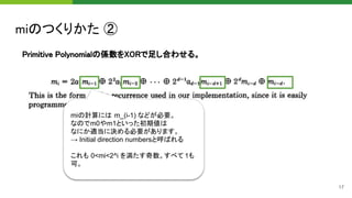 miのつくりかた ② 
17
Primitive Polynomialの係数をXORで足し合わせる。 
miの計算には m_(i-1) などが必要。
なのでm0やm1といった初期値は
なにか適当に決める必要があります。
→ Initial direction numbersと呼ばれる
これも 0<mi<2^i を満たす奇数。すべて 1も
可。
 
