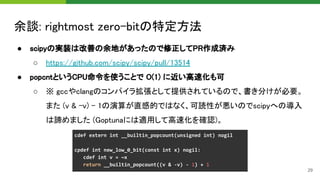 余談: rightmost zero-bitの特定方法 
● scipyの実装は改善の余地があったので修正してPR作成済み 
○ https://github.com/scipy/scipy/pull/13514 
● popcntというCPU命令を使うことで O(1) に近い高速化も可 
○ ※ gccやclangのコンパイラ拡張として提供されているので、書き分けが必要。
また (v & -v) - 1の演算が直感的ではなく、可読性が悪いのでscipyへの導入
は諦めました (Goptunaには適用して高速化を確認)。 
29
 