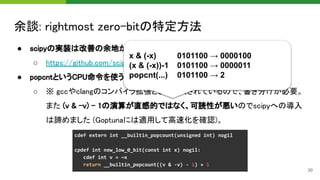 余談: rightmost zero-bitの特定方法 
● scipyの実装は改善の余地があったので修正してPR作成済み 
○ https://github.com/scipy/scipy/pull/13514 
● popcntというCPU命令を使うことで O(1) に近い高速化も可 
○ ※ gccやclangのコンパイラ拡張として提供されているので、書き分けが必要。
また (v & -v) - 1の演算が直感的ではなく、可読性が悪いのでscipyへの導入
は諦めました (Goptunaには適用して高速化を確認)。 
30
x & (-x) 0101100 → 0000100
(x & (-x))-1 0101100 → 0000011
popcnt(...) 0101100 → 2
 