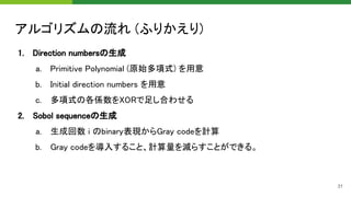 アルゴリズムの流れ (ふりかえり) 
1. Direction numbersの生成 
a. Primitive Polynomial (原始多項式) を用意 
b. Initial direction numbers を用意 
c. 多項式の各係数をXORで足し合わせる 
2. Sobol sequenceの生成 
a. 生成回数 i のbinary表現からGray codeを計算 
b. Gray codeを導入すること、計算量を減らすことができる。 
31
 