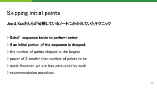 Skipping initial points 
Joe & Kuoさんらが公開しているノートにかかれていたテクニック 
 
> Sobol’ sequence tends to perform better 
> if an initial portion of the sequence is dropped: 
> the number of points skipped is the largest 
> power of 2 smaller than number of points to be 
> used. However, we are less persuaded by such  
> recommendation ourselves. 
35
 