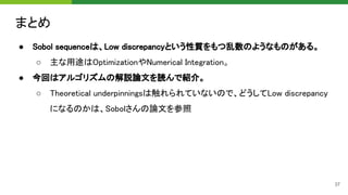 まとめ 
● Sobol sequenceは、Low discrepancyという性質をもつ乱数のようなものがある。 
○ 主な用途はOptimizationやNumerical Integration。 
● 今回はアルゴリズムの解説論文を読んで紹介。 
○ Theoretical underpinningsは触れられていないので、どうしてLow discrepancy
になるのかは、Sobolさんの論文を参照 
37
 