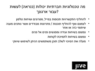 ‫מה טכנולוגיות חברתיות יכולות )כנראה( לעשות‬
                ‫?עבור ארגונך‬
       ‫להחליף התקשרויות תכופות במייל, מסרונים ושיחות טלפון‬    ‫•‬
‫לצמצם ואף להחליף תוכנות / פתרונות מבודדים אשר נותנים מענה‬     ‫•‬
                                          ‫שיתופי כזה או אחר‬
                   ‫צמצום בשיחות ועידה ומפגשים פנים אל פנים‬    ‫•‬
                                ‫צמצום בשיחות לתמיכת לקוחות‬    ‫•‬
    ‫מעלה את הסיכוי לשלב תוכן משתמשים הניתן לשימוש שיווקי‬      ‫•‬
 