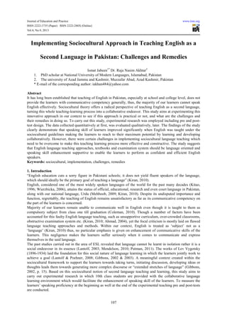 Journal of Education and Practice www.iiste.org
ISSN 2222-1735 (Paper) ISSN 2222-288X (Online)
Vol.4, No.9, 2013
107
Implementing Sociocultural Approach in Teaching English as a
Second Language in Pakistan: Challenges and Remedies
Ismat Jabeen1*
Dr. Raja Nasim Akhtar2
1. PhD scholar at National University of Modern Languages, Islamabad, Pakistan
2. The university of Azad Jammu and Kashmir, Muzzafar Abad, Azad Kashmir, Pakistan
* E-mail of the corresponding author: iakhan484@yahoo.com
Abstract
It has long been established that teaching of English in Pakistan, especially at school and college level, does not
provide the learners with communicative competency generally, thus, the majority of our learners cannot speak
English effectively. Sociocultural theory offers a radical perspective of teaching English as a second language,
turning this whole teaching-learning process into a collaborative endeavor. This study aims at experimenting this
innovative approach in our context to see if this approach is practical or not, and what are the challenges and
their remedies in doing so. To carry out this study, experimental research was employed including pre and post-
test design. The data collected quantitatively at first, was evaluated qualitatively, later. The findings of the study
clearly demonstrate that speaking skill of learners improved significantly when English was taught under the
sociocultural guidelines making the learners to reach to their maximum potential by learning and developing
collaboratively. However, there were certain challenges in implementing sociocultural language teaching which
need to be overcome to make this teaching learning process more effective and constructive. The study suggests
that English language teaching approaches, textbooks and examination system should be language oriented and
speaking skill enhancement supportive to enable the learners to perform as confident and efficient English
speakers.
Keywords: sociocultural, implementation, challenges, remedies
1. Introduction
“English education cuts a sorry figure in Pakistani schools; it does not yield fluent speakers of the language,
which should ideally be the primary goal of teaching a language” (Kiran, 2010).
English, considered one of the most widely spoken languages of the world for the past many decades (Kitao,
1996; Wierzbicka, 2006), attains the status of official, educational, research and even court language in Pakistan,
along with our national language, Urdu (Mehboob, 2009; Kiran, 2010). Despite its undisputed importance and
function, regrettably, the teaching of English remains unsatisfactory as far as its communicative competency on
the part of the learners is concerned.
Majority of our learners remain unable to communicate well in English even though it is taught to them as
compulsory subject from class one till graduation (Coleman, 2010). Though a number of factors have been
accounted for this faulty English language teaching, such as unsupportive curriculum, over-crowded classrooms,
obstructive examination system etc. (Kiran, 2010; Ahmad, 2004), yet the focal criticism is mostly laid on flawed
language teaching approaches and methods. Within our context, English is treated as ‘subject’ not as a
‘language’ (Kiran, 2010) thus, no particular emphasis is given on enhancement of communicative skills of the
learners. This negligence makes the learners suffer seriously when it comes to communicate and express
themselves in the said language.
The past studies carried out in the area of ESL revealed that language cannot be learnt in isolation rather it is a
social endeavour in its essence (Lantolf, 2003; Mendelson, 2010; Putman, 2011). The works of Lev Vygotsky
(1896-1934) laid the foundation for this social nature of language learning in which the learners jointly work to
achieve a goal (Lantolf & Poehner, 2008; Gibbons, 2002 & 2003). A meaningful context created within the
sociocultural framework to support the learners towards taking turns, initiating discussion, developing ideas or
thoughts leads them towards generating more complex discourse or “extended stretches of language” (Gibbons,
2002, p. 15). Based on this sociocultural notion of second language teaching and learning, this study aims to
carry out experimental research in which 10th class students are provided with the collaborative language
learning environment which would facilitate the enhancement of speaking skill of the learners. To measure the
learners’ speaking proficiency at the beginning as well at the end of the experimental teaching pre and post-tests
are conducted.
 